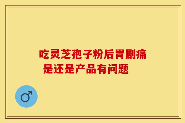吃灵芝孢子粉后胃剧痛 是还是产品有问题