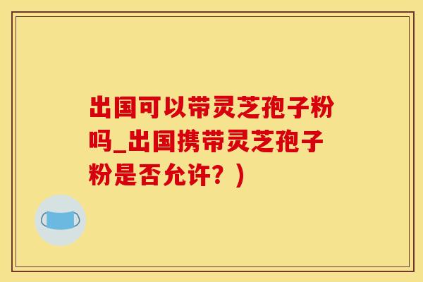 出国可以带灵芝孢子粉吗_出国携带灵芝孢子粉是否允许？)