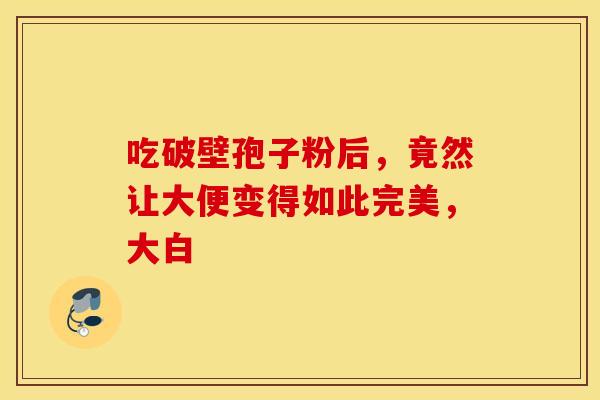 吃破壁孢子粉后，竟然让大便变得如此完美，大白