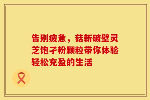 告别疲惫，菇新破壁灵芝饱孑粉颗粒带你体验轻松充盈的生活