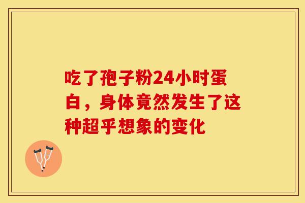 吃了孢子粉24小时蛋白，身体竟然发生了这种超乎想象的变化