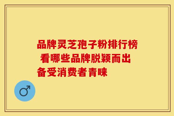 品牌灵芝孢子粉排行榜 看哪些品牌脱颖而出备受消费者青睐