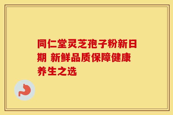 同仁堂灵芝孢子粉新日期 新鲜品质保障健康养生之选