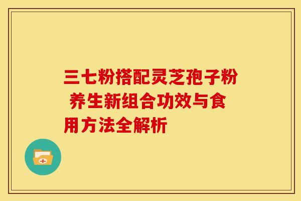 三七粉搭配灵芝孢子粉 养生新组合功效与食用方法全解析