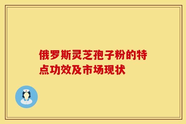 俄罗斯灵芝孢子粉的特点功效及市场现状