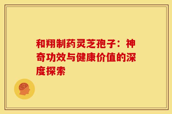 和翔制药灵芝孢子：神奇功效与健康价值的深度探索