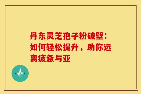 丹东灵芝孢子粉破壁：如何轻松提升，助你远离疲惫与亚