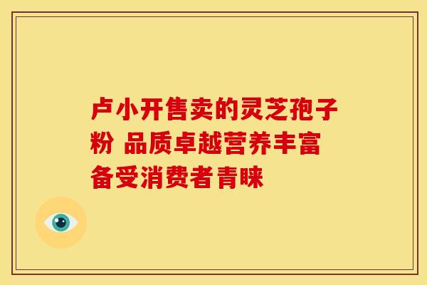 卢小开售卖的灵芝孢子粉 品质卓越营养丰富备受消费者青睐