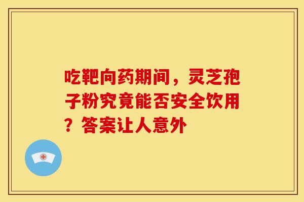 吃靶向药期间，灵芝孢子粉究竟能否安全饮用？答案让人意外