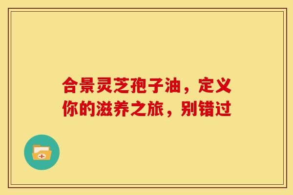 合景灵芝孢子油，定义你的滋养之旅，别错过