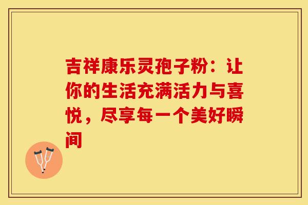 吉祥康乐灵孢子粉：让你的生活充满活力与喜悦，尽享每一个美好瞬间
