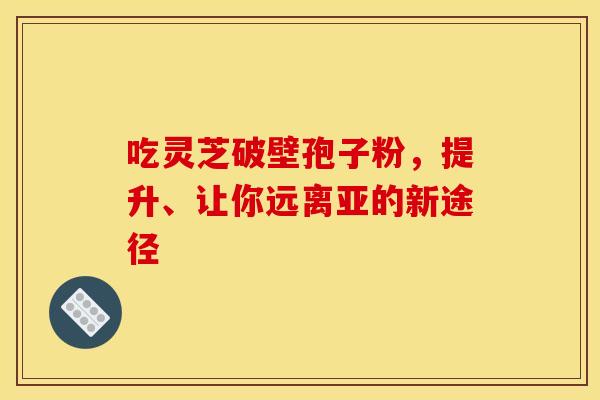 吃灵芝破壁孢子粉，提升、让你远离亚的新途径