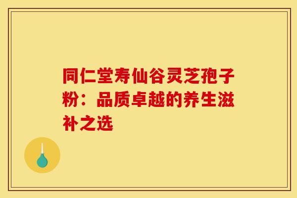 同仁堂寿仙谷灵芝孢子粉：品质卓越的养生滋补之选