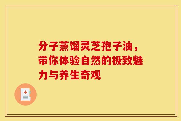 分子蒸馏灵芝孢子油，带你体验自然的极致魅力与养生奇观