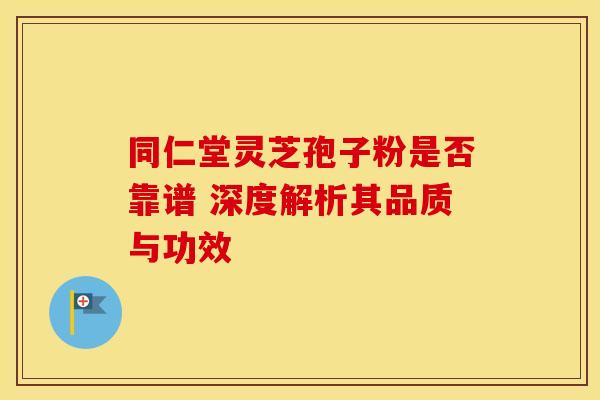同仁堂灵芝孢子粉是否靠谱 深度解析其品质与功效