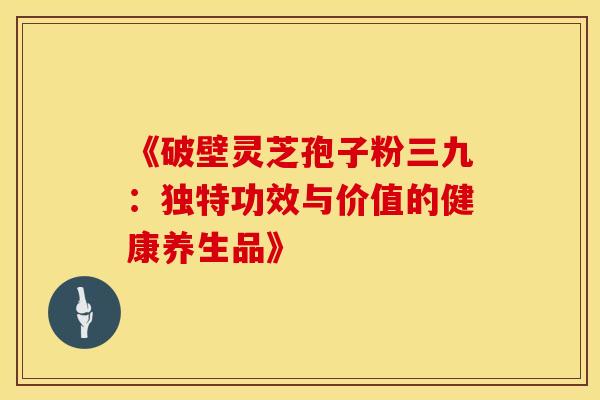 《破壁灵芝孢子粉三九：独特功效与价值的健康养生品》