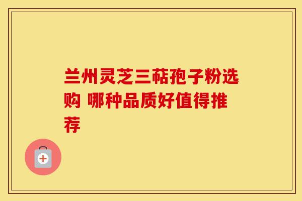兰州灵芝三萜孢子粉选购 哪种品质好值得推荐