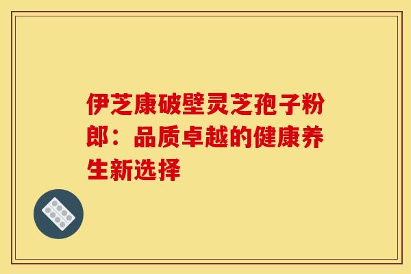 伊芝康破壁灵芝孢子粉郎：品质卓越的健康养生新选择