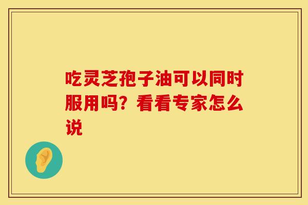 吃灵芝孢子油可以同时服用吗？看看专家怎么说