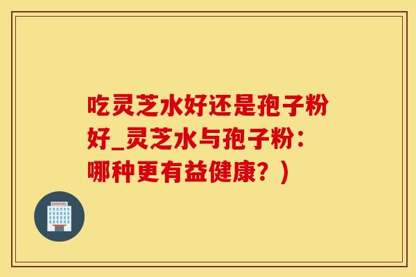 吃灵芝水好还是孢子粉好_灵芝水与孢子粉：哪种更有益健康？)