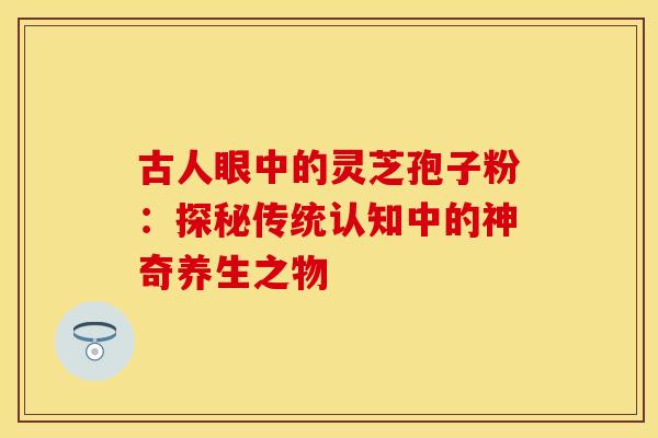 古人眼中的灵芝孢子粉：探秘传统认知中的神奇养生之物