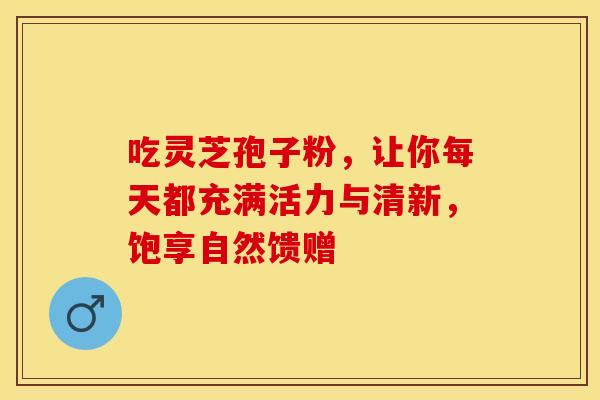 吃灵芝孢子粉，让你每天都充满活力与清新，饱享自然馈赠