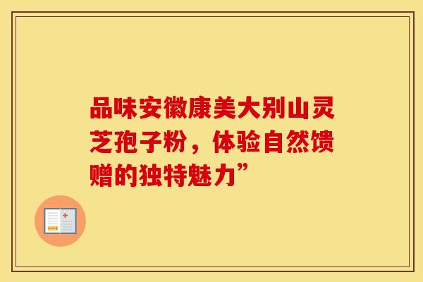 品味安徽康美大别山灵芝孢子粉，体验自然馈赠的独特魅力”