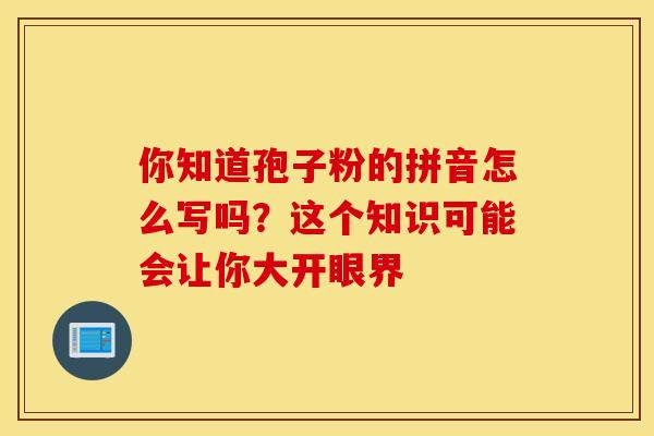 你知道孢子粉的拼音怎么写吗？这个知识可能会让你大开眼界