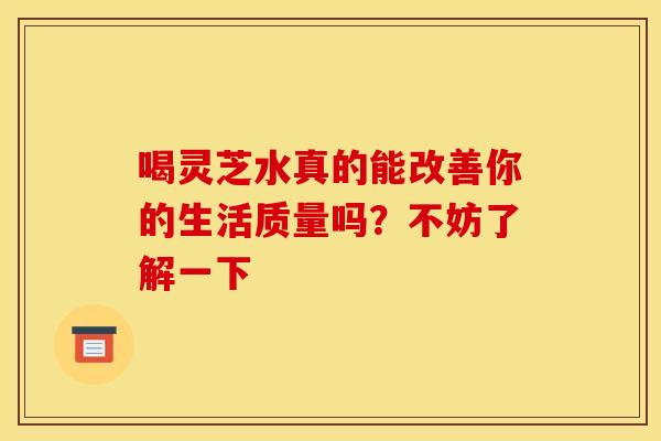 喝灵芝水真的能改善你的生活质量吗？不妨了解一下