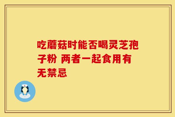 吃蘑菇时能否喝灵芝孢子粉 两者一起食用有无禁忌