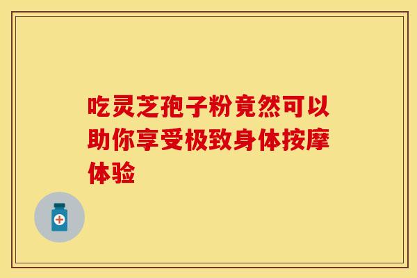 吃灵芝孢子粉竟然可以助你享受极致身体按摩体验