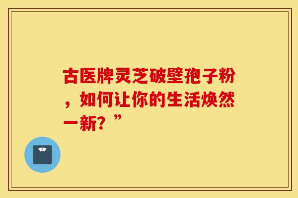 古医牌灵芝破壁孢子粉，如何让你的生活焕然一新？”