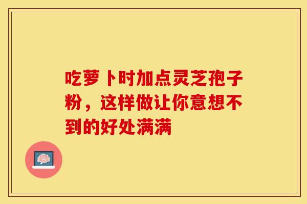 吃萝卜时加点灵芝孢子粉，这样做让你意想不到的好处满满