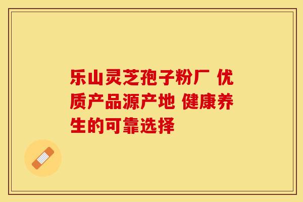乐山灵芝孢子粉厂 优质产品源产地 健康养生的可靠选择