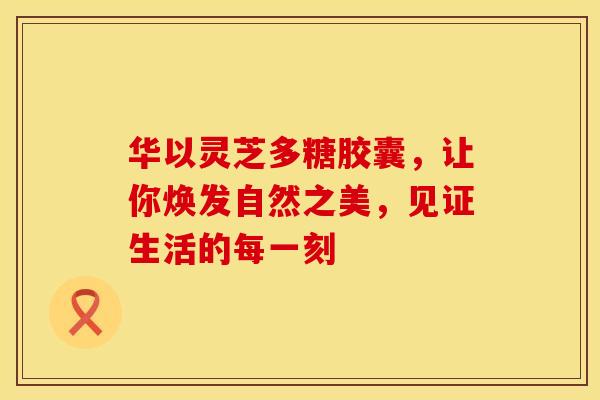 华以灵芝多糖胶囊，让你焕发自然之美，见证生活的每一刻