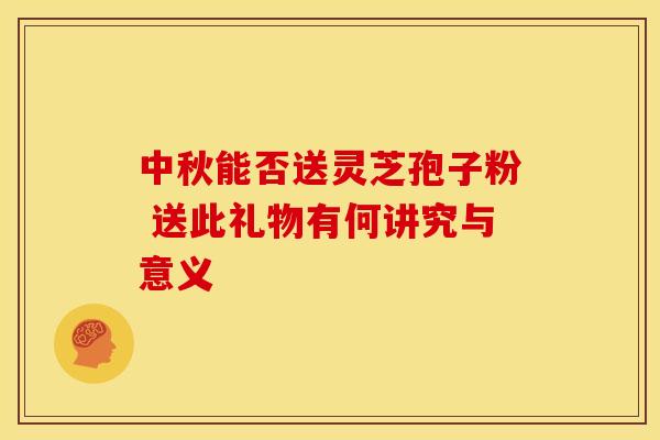 中秋能否送灵芝孢子粉 送此礼物有何讲究与意义