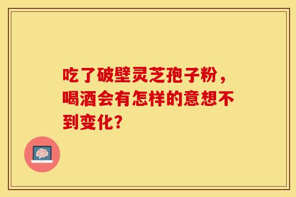 吃了破壁灵芝孢子粉，喝酒会有怎样的意想不到变化？