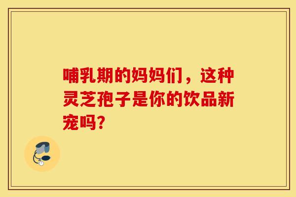哺乳期的妈妈们，这种灵芝孢子是你的饮品新宠吗？