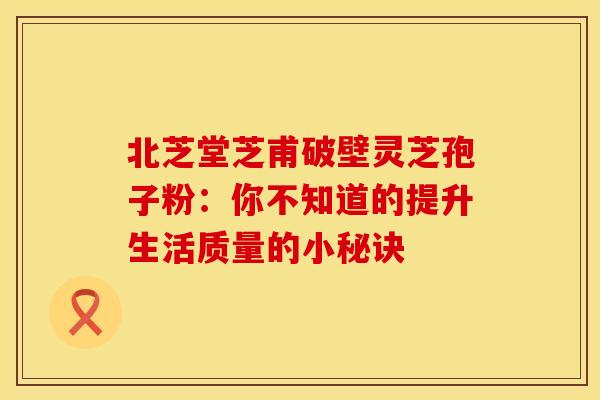 北芝堂芝甫破壁灵芝孢子粉：你不知道的提升生活质量的小秘诀