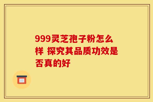 999灵芝孢子粉怎么样 探究其品质功效是否真的好