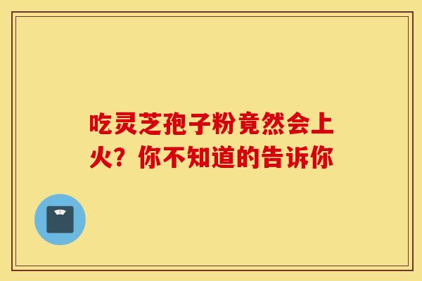 吃灵芝孢子粉竟然会上火？你不知道的告诉你