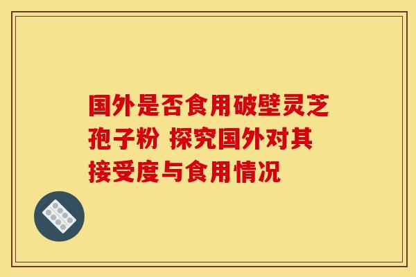 国外是否食用破壁灵芝孢子粉 探究国外对其接受度与食用情况