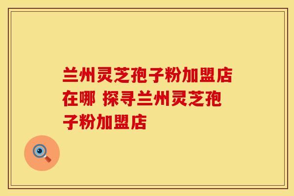 兰州灵芝孢子粉加盟店在哪 探寻兰州灵芝孢子粉加盟店