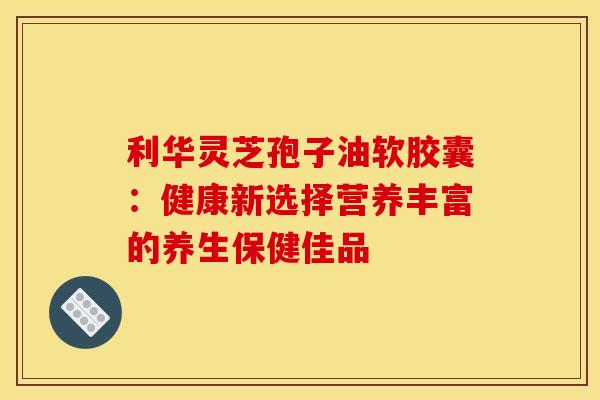 利华灵芝孢子油软胶囊：健康新选择营养丰富的养生保健佳品
