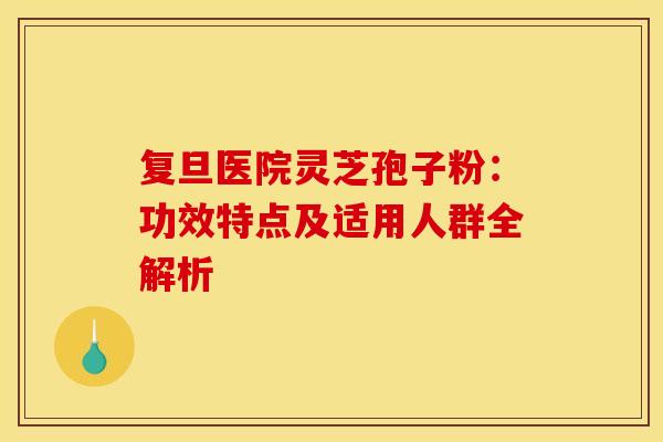 复旦医院灵芝孢子粉：功效特点及适用人群全解析