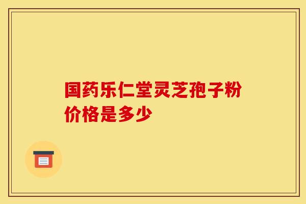 国药乐仁堂灵芝孢子粉价格是多少