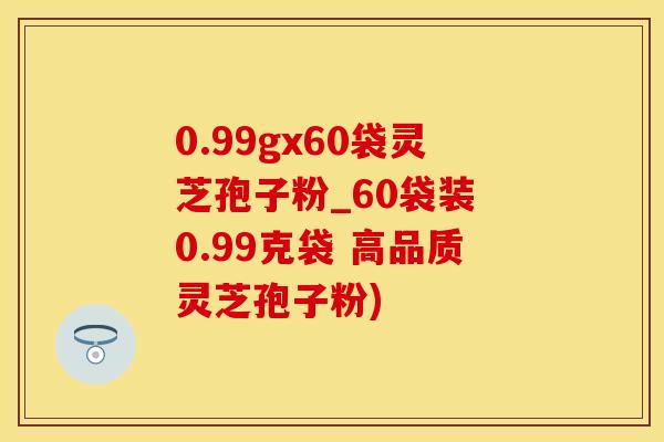 0.99gx60袋灵芝孢子粉_60袋装 0.99克袋 高品质灵芝孢子粉)
