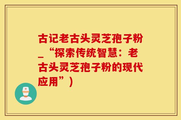 古记老古头灵芝孢子粉_“探索传统智慧：老古头灵芝孢子粉的现代应用”)