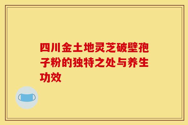 四川金土地灵芝破壁孢子粉的独特之处与养生功效