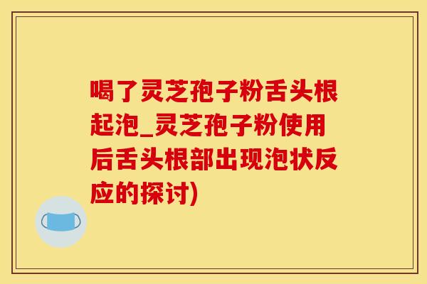 喝了灵芝孢子粉舌头根起泡_灵芝孢子粉使用后舌头根部出现泡状反应的探讨)
